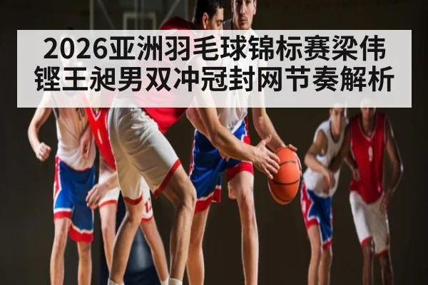 2026亚洲羽毛球锦标赛梁伟铿王昶男双冲冠封网节奏解析